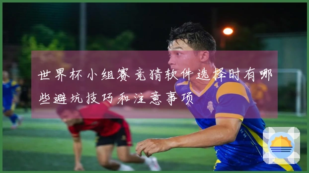 世界杯小组赛竞猜软件选择时有哪些避坑技巧和注意事项