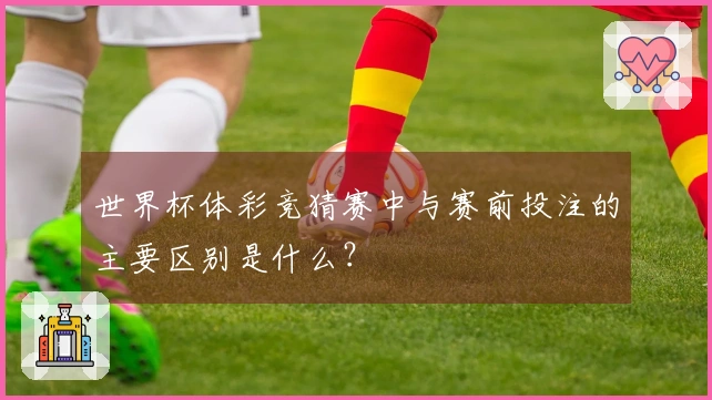 世界杯体彩竞猜赛中与赛前投注的主要区别是什么？