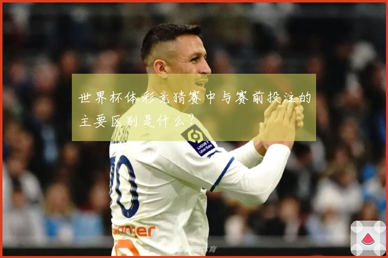 世界杯体彩竞猜赛中与赛前投注的主要区别是什么？